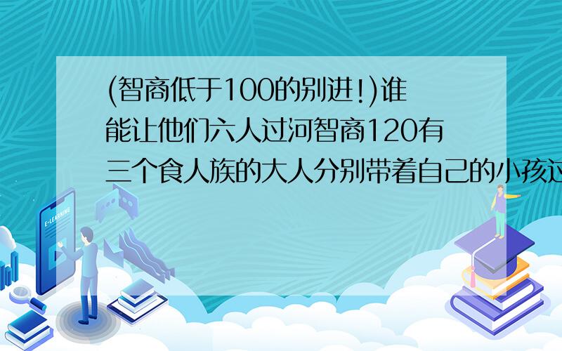 (智商低于100的别进!)谁能让他们六人过河智商120有三个食人族的大人分别带着自己的小孩过河,共六人,如果小孩离开自己的大人就会被另外两个大人吃掉,（大人不吃自己的小孩,小孩互相不吃