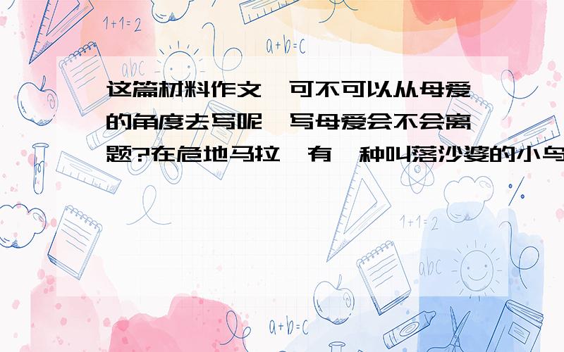 这篇材料作文,可不可以从母爱的角度去写呢,写母爱会不会离题?在危地马拉,有一种叫落沙婆的小鸟,要叫七天七夜才下一只蛋.由于鸟类没有接生婆,所以难产的落沙婆只有彻夜不停地痛苦地啼