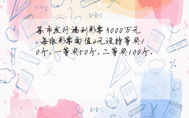 某市发行福利彩票3000万元,每张彩票面值2元设特等奖10个,一等奖50个,二等奖100个,