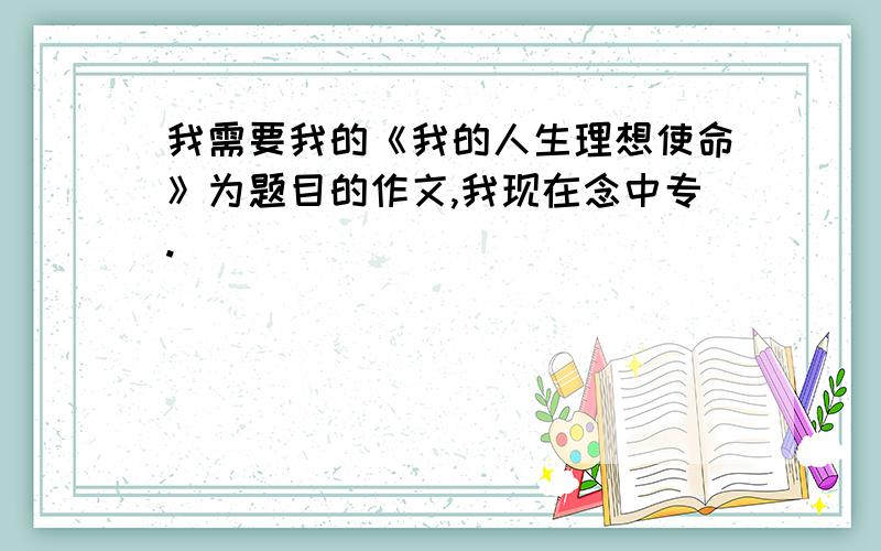 我需要我的《我的人生理想使命》为题目的作文,我现在念中专.