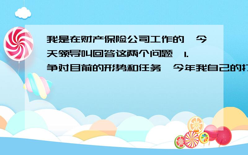 我是在财产保险公司工作的,今天领导叫回答这两个问题,1.争对目前的形势和任务,今年我自己的打算是什么?2.公司目前需要做哪些工作?我是个出单员,但也有任务的,公司目前政策很紧,所以问