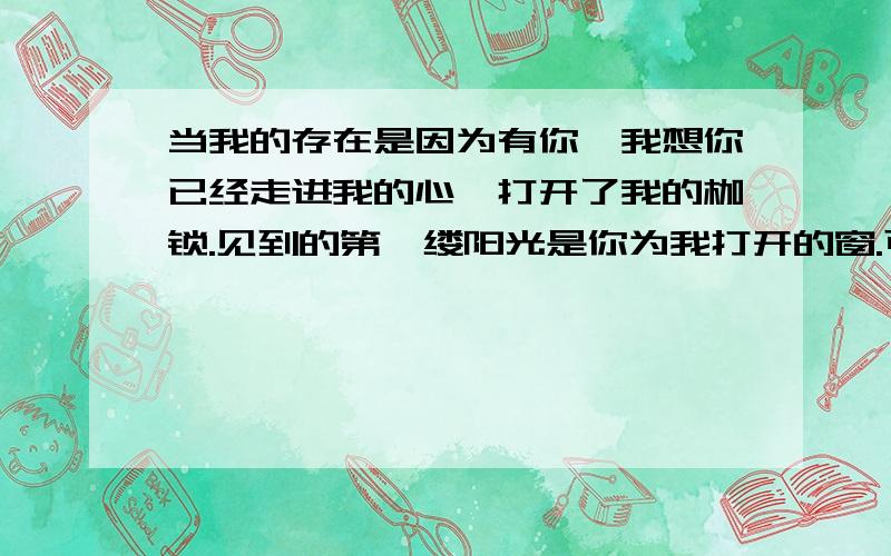 当我的存在是因为有你,我想你已经走进我的心,打开了我的枷锁.见到的第一缕阳光是你为我打开的窗.可是,我朦胧的眼却看不清你的脸.