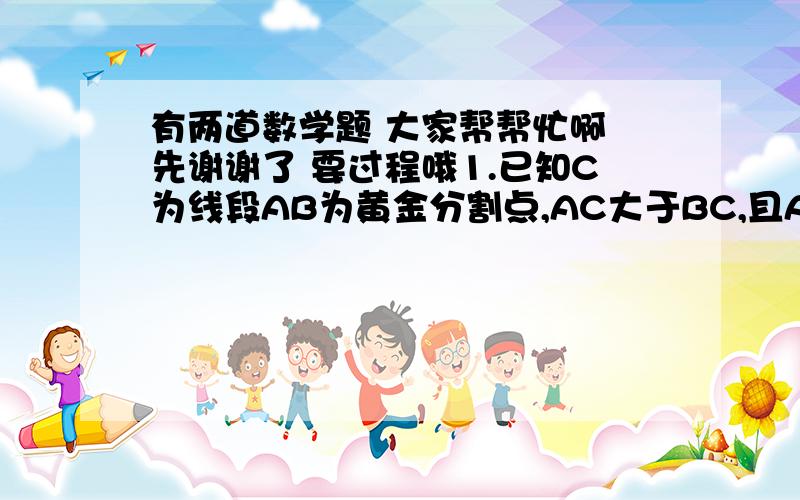 有两道数学题 大家帮帮忙啊 先谢谢了 要过程哦1.已知C为线段AB为黄金分割点,AC大于BC,且AC=4根号5-4,求AB的长2.已知b分之a=d分之c=f分之e,且b-d-3f≠哦,求b-d-3f分之a-c-3e且b-d-3f≠0