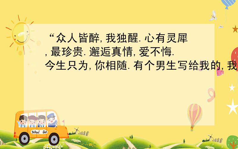 “众人皆醉,我独醒.心有灵犀,最珍贵.邂逅真情,爱不悔.今生只为,你相随.有个男生写给我的,我是个女生!可我不理解这段话.