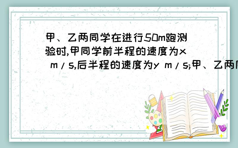 甲、乙两同学在进行50m跑测验时,甲同学前半程的速度为x m/s,后半程的速度为y m/s;甲、乙两同学在进行50m跑测验时,甲同学前半程的速度为x m/s,后半程的速度为y m/s；乙同学前面1/2的时间的速度