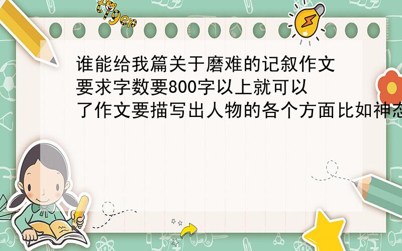 谁能给我篇关于磨难的记叙作文要求字数要800字以上就可以了作文要描写出人物的各个方面比如神态 动作 等待 要求字数要800字以上就可以了 如果达到要求和不错的话可以加分