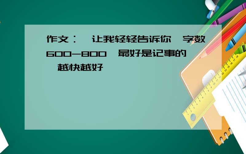 作文：《让我轻轻告诉你》字数600-800,最好是记事的,越快越好