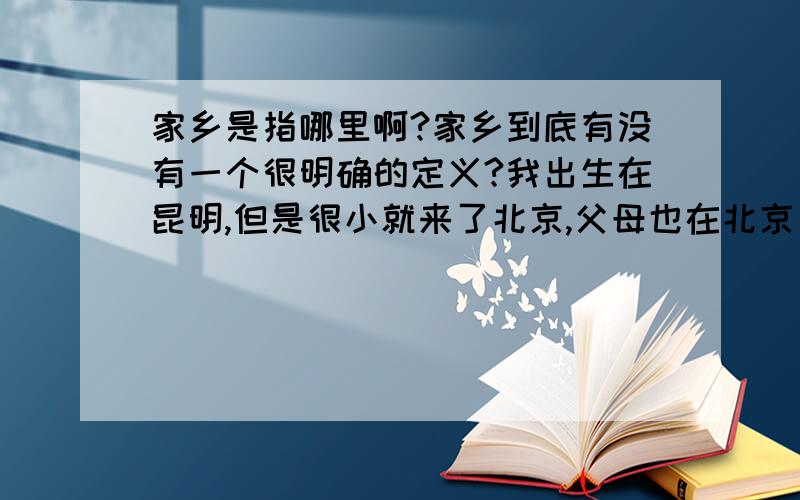 家乡是指哪里啊?家乡到底有没有一个很明确的定义?我出生在昆明,但是很小就来了北京,父母也在北京(爷爷奶奶外公外婆之类的分别在外地,有时放假也都会去看望他们),来北京都有好些年了..