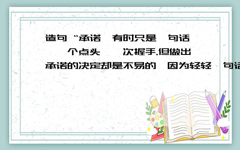 造句 “承诺,有时只是一句话,一个点头,一次握手.但做出承诺的决定却是不易的,因为轻轻一句话,那是用信誉凝成的铮铮誓言；因为微微一点头,那是用（ ）；因为次次一握手,那是用（ ）.作