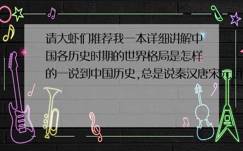 请大虾们推荐我一本详细讲解中国各历史时期的世界格局是怎样的一说到中国历史,总是说秦汉唐宋元明等等朝代,不习惯明确标出年代,这种说法,一般人很难直观地在世界历史坐标上做出对比