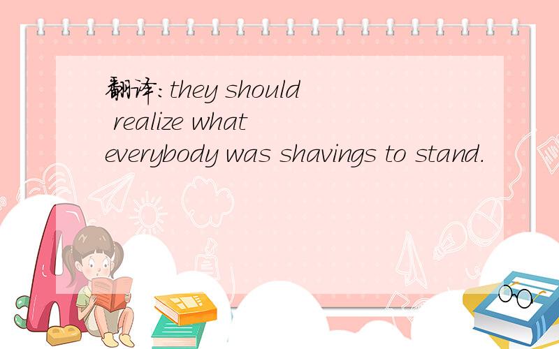 翻译：they should realize what everybody was shavings to stand.