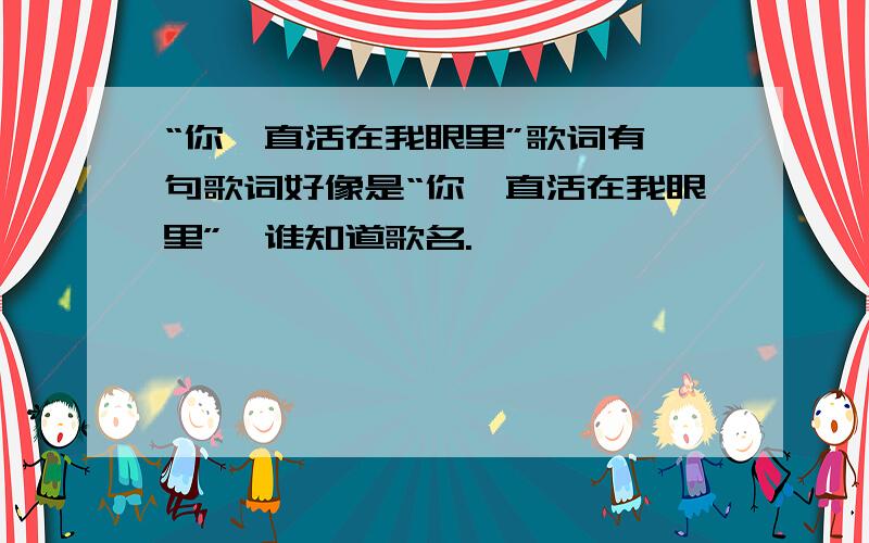 “你一直活在我眼里”歌词有一句歌词好像是“你一直活在我眼里”,谁知道歌名.