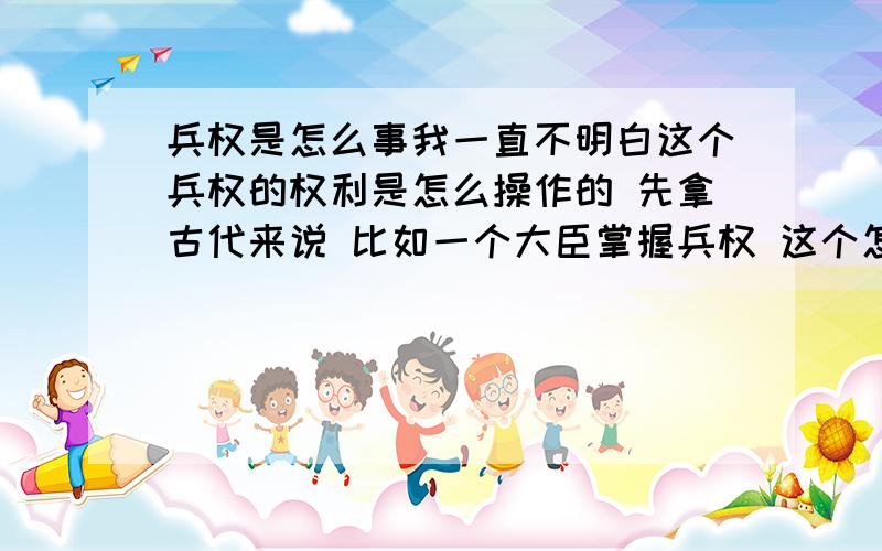 兵权是怎么事我一直不明白这个兵权的权利是怎么操作的 先拿古代来说 比如一个大臣掌握兵权 这个怎么掌握的兵将凭什么要听那个大臣的 而不能自己选择听皇上的?如果大臣要叛变 但是兵