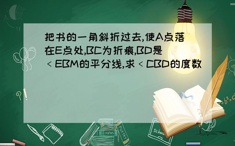 把书的一角斜折过去,使A点落在E点处,BC为折痕,BD是﹤EBM的平分线,求﹤CBD的度数