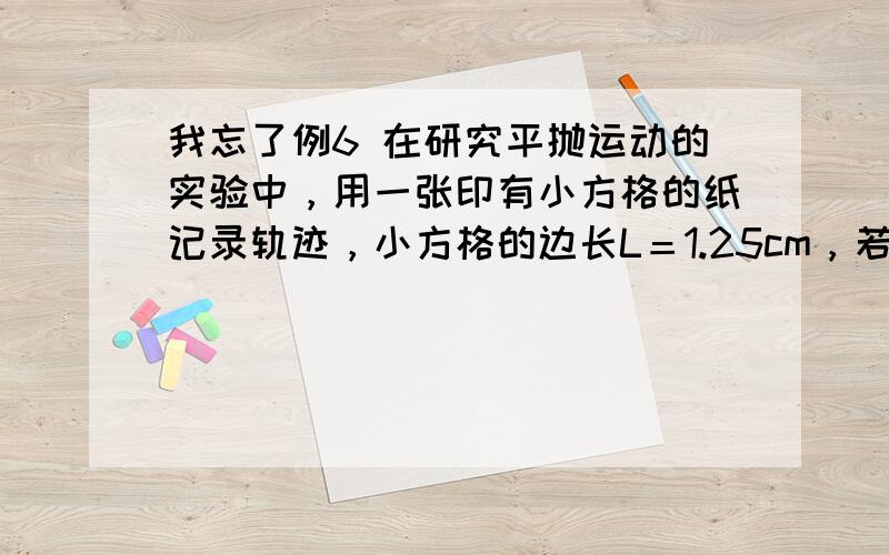 我忘了例6 在研究平抛运动的实验中，用一张印有小方格的纸记录轨迹，小方格的边长L＝1.25cm，若小球在平抛运动途中的几个位置如图 中a、b、c、d所示，则小球平抛的初速度为v0＝ （用L、g