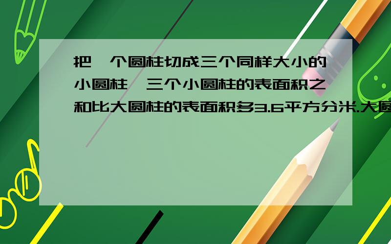 把一个圆柱切成三个同样大小的小圆柱,三个小圆柱的表面积之和比大圆柱的表面积多3.6平方分米.大圆柱的底面积是多少?