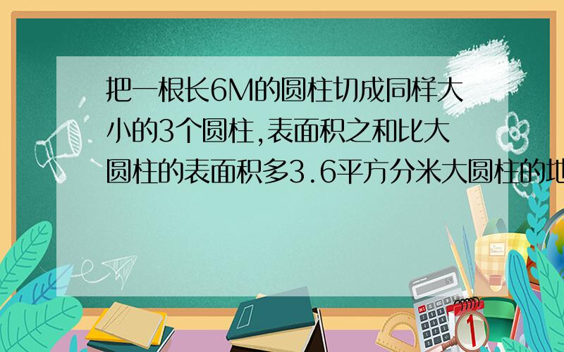 把一根长6M的圆柱切成同样大小的3个圆柱,表面积之和比大圆柱的表面积多3.6平方分米大圆柱的地面积是多少平