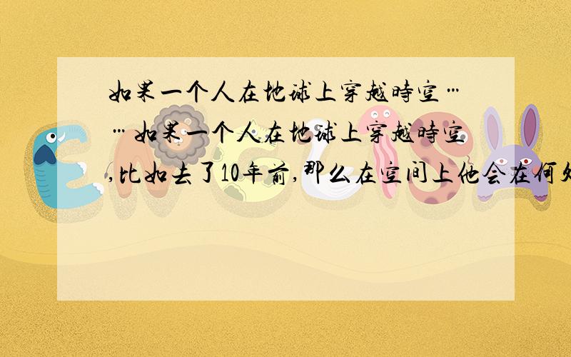 如果一个人在地球上穿越时空……如果一个人在地球上穿越时空,比如去了10年前,那么在空间上他会在何处?应该不会在地球上,因为地球早就飞走了.况且宇宙一直在膨胀.又如果他的身体并没