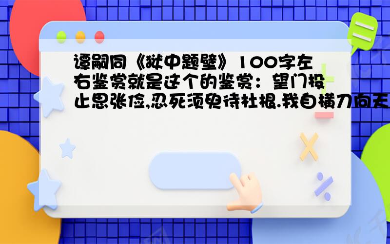 谭嗣同《狱中题壁》100字左右鉴赏就是这个的鉴赏：望门投止思张俭,忍死须臾待杜根.我自横刀向天笑,去留肝胆两昆仑.可以超过100字,但不能超过200字