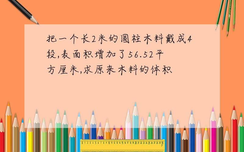 把一个长2米的圆柱木料戴成4段,表面积增加了56.52平方厘米,求原来木料的体积