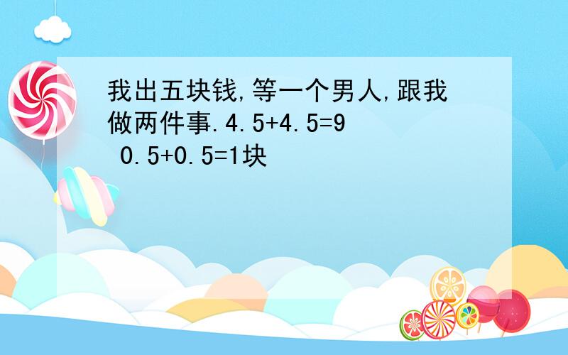 我出五块钱,等一个男人,跟我做两件事.4.5+4.5=9 0.5+0.5=1块