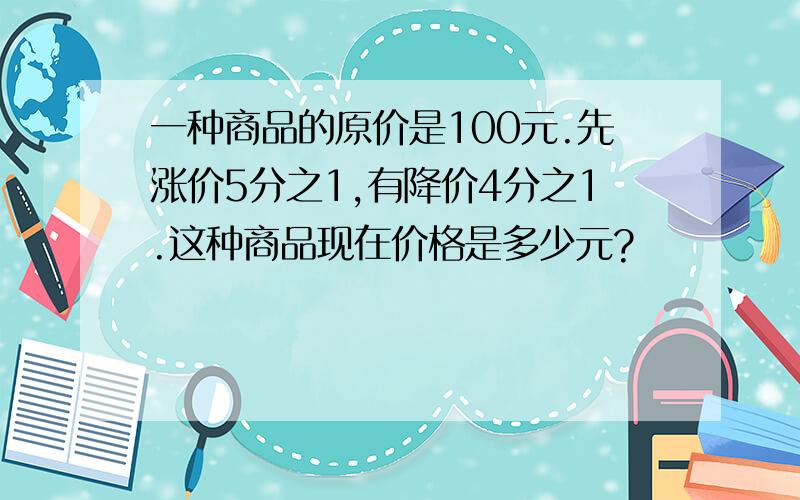 一种商品的原价是100元.先涨价5分之1,有降价4分之1.这种商品现在价格是多少元?