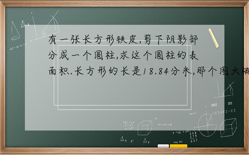 有一张长方形铁皮,剪下阴影部分成一个圆柱,求这个圆柱的表面积.长方形的长是18.84分米,那个图大概就这样啦.