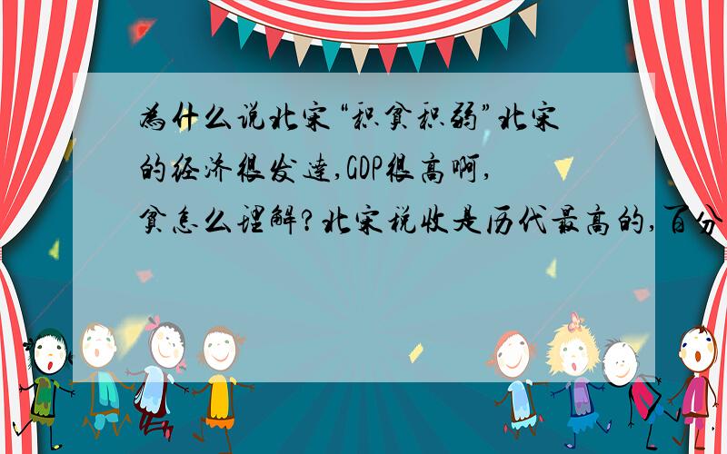 为什么说北宋“积贫积弱”北宋的经济很发达,GDP很高啊,贫怎么理解?北宋税收是历代最高的,百分之七十来自工商业,政府真的穷吗?有没有事例?