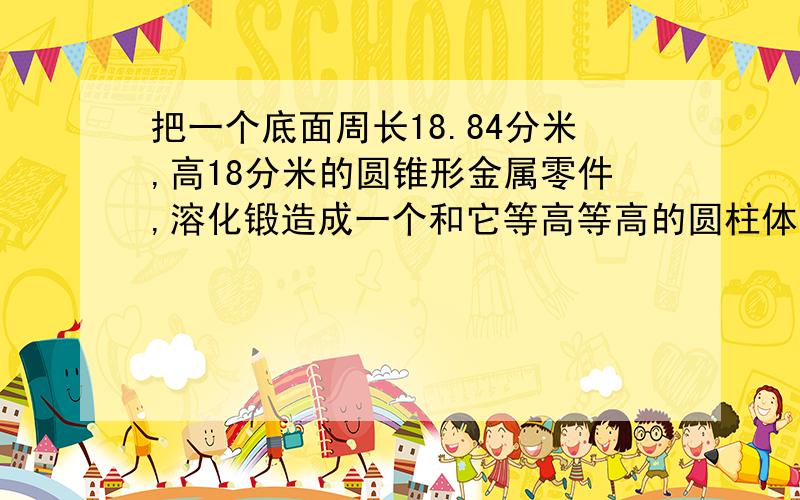 把一个底面周长18.84分米,高18分米的圆锥形金属零件,溶化锻造成一个和它等高等高的圆柱体,这个圆柱体把一个底面周长18.84分米,高15分米的圆锥形金属零件,溶化锻造成一个和它等高等高的圆