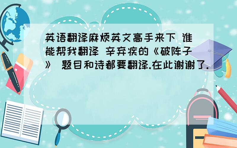 英语翻译麻烦英文高手来下 谁能帮我翻译 辛弃疾的《破阵子》 题目和诗都要翻译.在此谢谢了.