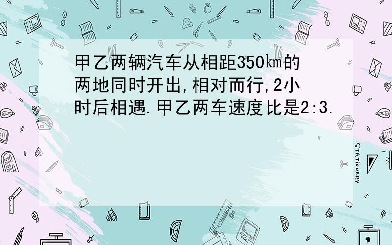 甲乙两辆汽车从相距350㎞的两地同时开出,相对而行,2小时后相遇.甲乙两车速度比是2:3.