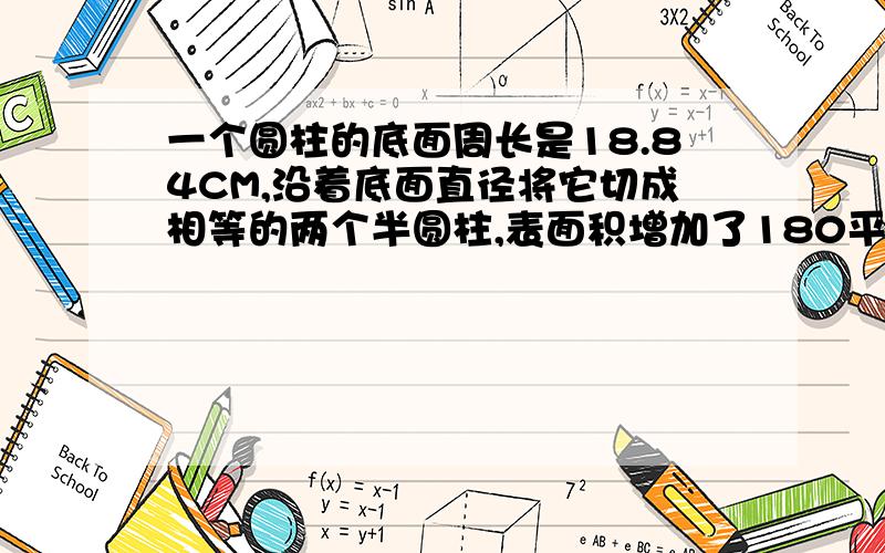 一个圆柱的底面周长是18.84CM,沿着底面直径将它切成相等的两个半圆柱,表面积增加了180平方厘米.原来这个圆柱的表面积和体积分别是多少?（要分别列算式,要清楚）