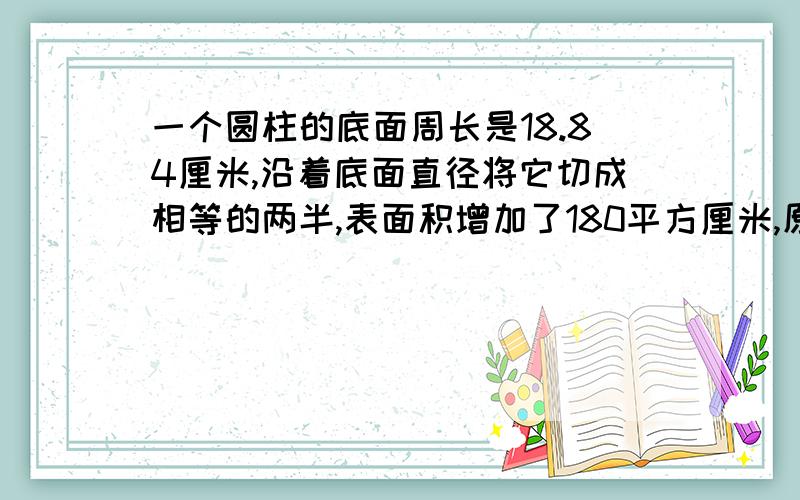 一个圆柱的底面周长是18.84厘米,沿着底面直径将它切成相等的两半,表面积增加了180平方厘米,原来这个圆柱的表面积是多少平方厘米?