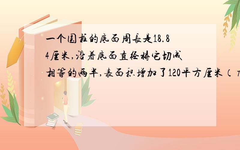 一个圆柱的底面周长是18.84厘米,沿着底面直径将它切成相等的两半,表面积增加了120平方厘米（π取3.14）结果保留一位算式