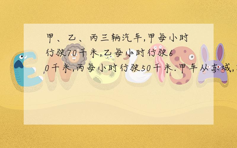 甲、乙、丙三辆汽车,甲每小时行驶70千米,乙每小时行驶60千米,丙每小时行驶50千米.甲车从东城,乙、丙两车从西城同时相向而行.途中甲车雨乙车相遇后,经过半小时又与冰车相遇.求东、西两