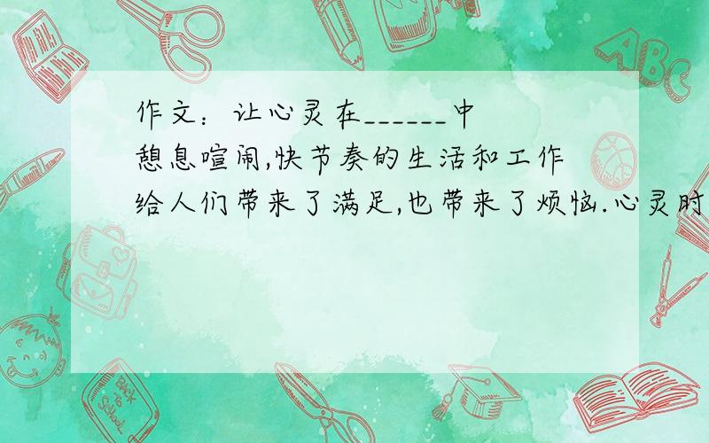 作文：让心灵在______中憩息喧闹,快节奏的生活和工作给人们带来了满足,也带来了烦恼.心灵时常被搓揉的疲惫不堪.那么我们该到哪里去寻找心灵的憩息呢?以(让心灵在___中憩息)为标题写篇作