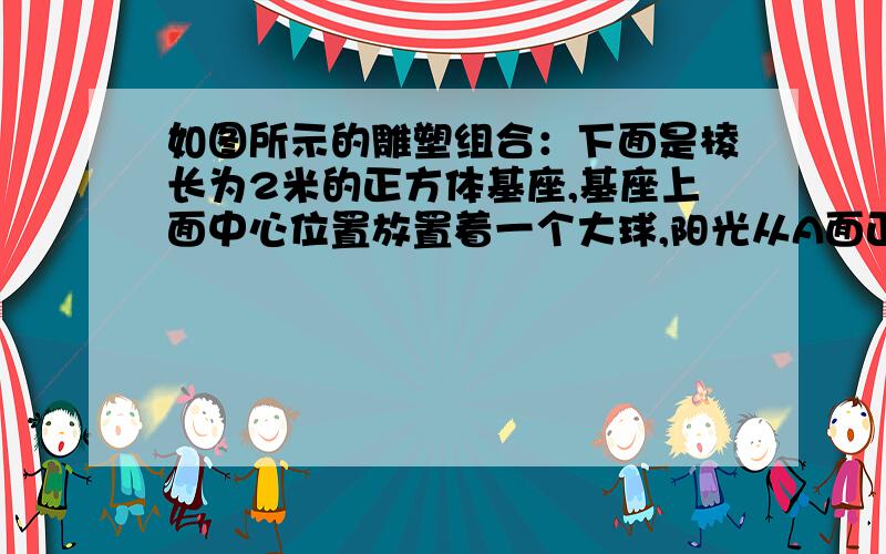 如图所示的雕塑组合：下面是棱长为2米的正方体基座,基座上面中心位置放置着一个大球,阳光从A面正前方照下时,基座在B面正前方地面的影长为4.8米,此时大球影子最远点伸到距B面8.8米处,求