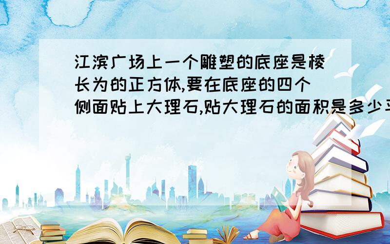 江滨广场上一个雕塑的底座是棱长为的正方体,要在底座的四个侧面贴上大理石,贴大理石的面积是多少平方米