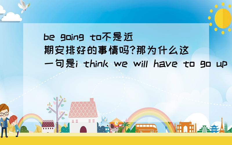 be going to不是近期安排好的事情吗?那为什么这一句是i think we will have to go up again?