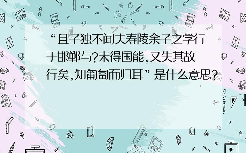 “且子独不闻夫寿陵余子之学行于邯郸与?未得国能,又失其故行矣,知匍匐而归耳”是什么意思?