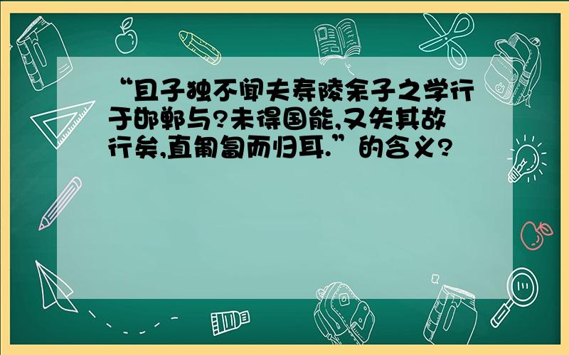 “且子独不闻夫寿陵余子之学行于邯郸与?未得国能,又失其故行矣,直匍匐而归耳.”的含义?