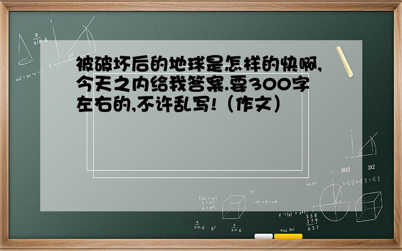 被破坏后的地球是怎样的快啊,今天之内给我答案.要300字左右的,不许乱写!（作文）