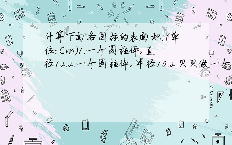 计算下面各圆柱的表面积.（单位：Cm）1.一个圆柱体,直径12.2.一个圆柱体,半径10.2.贝贝做一个笔筒,她想给笔筒的侧面和下底面贴上彩纸,至少需要多少平方厘米的彩纸?（圆柱体,直径8）