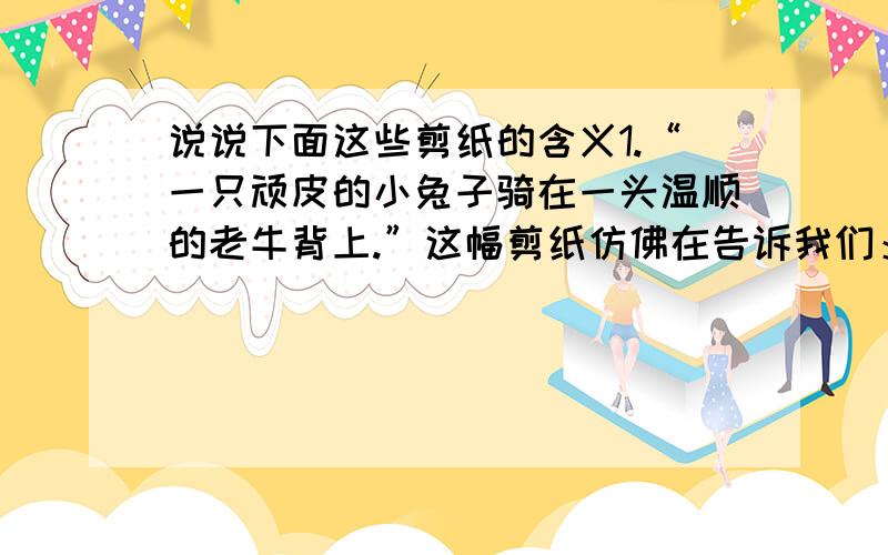 说说下面这些剪纸的含义1.“一只顽皮的小兔子骑在一头温顺的老牛背上.”这幅剪纸仿佛在告诉我们：2.“一头老牛和一只兔子在草地上啃食青草.”这幅剪纸仿佛在告诉我们：3.“一头老牛