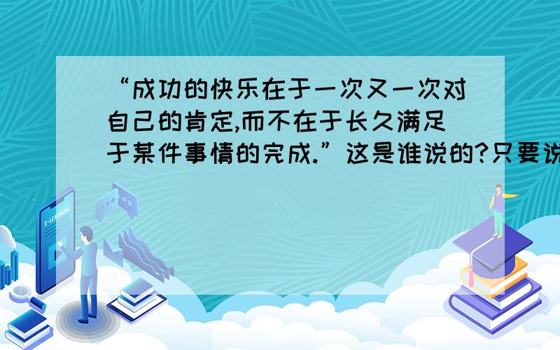 “成功的快乐在于一次又一次对自己的肯定,而不在于长久满足于某件事情的完成.”这是谁说的?只要说是谁曾经说过的就行!