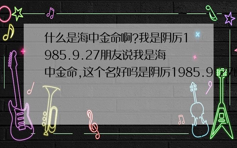 什么是海中金命啊?我是阴厉1985.9.27朋友说我是海中金命,这个名好吗是阴厉1985.9.27晚上2点左右