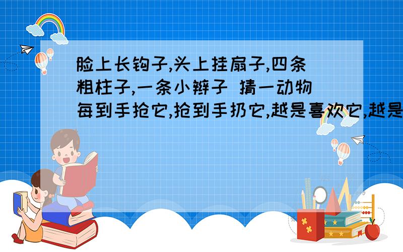 脸上长钩子,头上挂扇子,四条粗柱子,一条小辫子 猜一动物每到手抢它,抢到手扔它,越是喜欢它,越是要打它.打一体育用品两间房子一样宽,大门长开也长关,房里可容千万人,难容沙粒在里边.猜