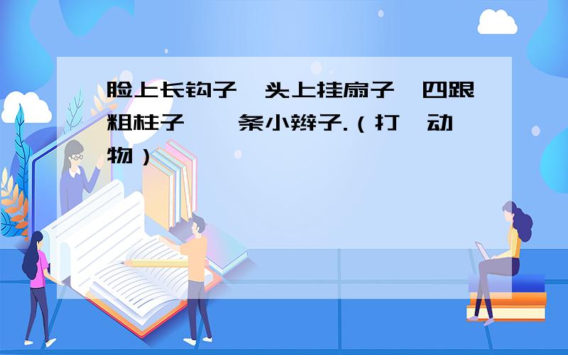 脸上长钩子,头上挂扇子,四跟粗柱子,一条小辫子.（打一动物）