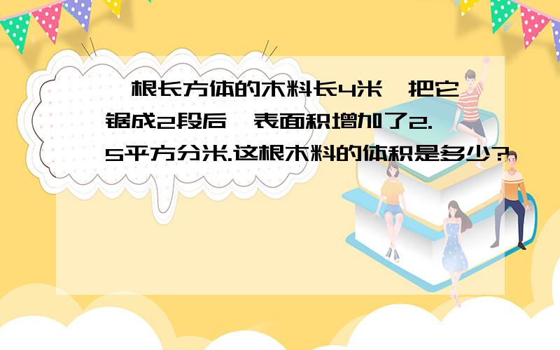 一根长方体的木料长4米,把它锯成2段后,表面积增加了2.5平方分米.这根木料的体积是多少?