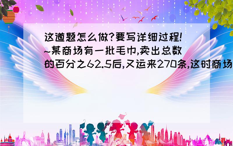 这道题怎么做?要写详细过程!~某商场有一批毛巾,卖出总数的百分之62.5后,又运来270条,这时商场的毛巾数与原来的毛巾数的比是6：7.商场里原来有毛巾多少条?（要写详细过程）（急需!~）